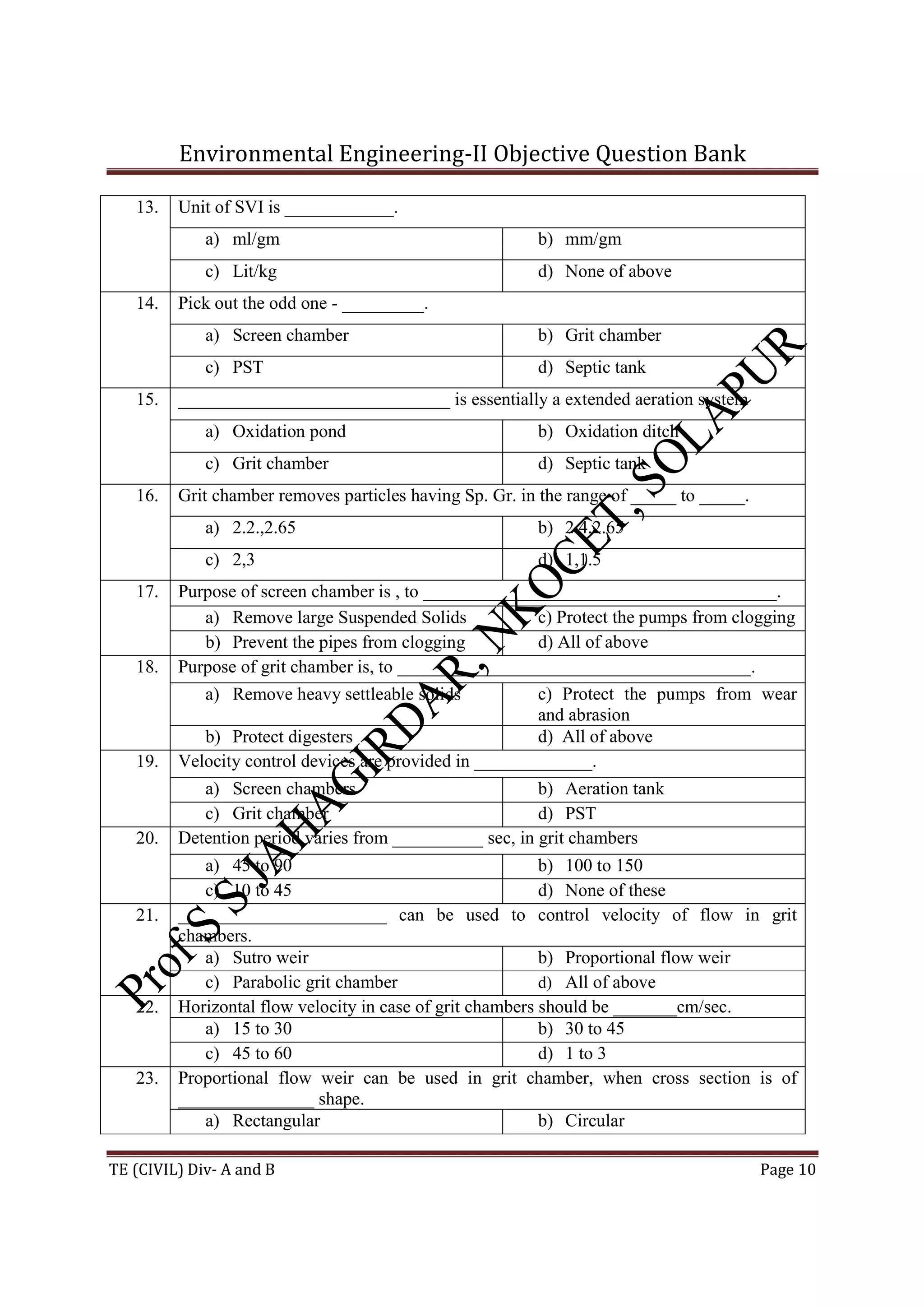 Environmental Engineering-II Objective Question Bank
TE (CIVIL) Div- A and B Page 10
13. Unit of SVI is ____________.
a) ml/gm b) mm/gm
c) Lit/kg d) None of above
14. Pick out the odd one - _________.
a) Screen chamber b) Grit chamber
c) PST d) Septic tank
15. ______________________________ is essentially a extended aeration system
a) Oxidation pond b) Oxidation ditch
c) Grit chamber d) Septic tank
16. Grit chamber removes particles having Sp. Gr. in the range of _____ to _____.
a) 2.2.,2.65 b) 2.4,2.65
c) 2,3 d) 1,1.5
17. Purpose of screen chamber is , to _______________________________________.
a) Remove large Suspended Solids c) Protect the pumps from clogging
b) Prevent the pipes from clogging d) All of above
18. Purpose of grit chamber is, to _______________________________________.
a) Remove heavy settleable solids c) Protect the pumps from wear
and abrasion
b) Protect digesters d) All of above
19. Velocity control devices are provided in _____________.
a) Screen chambers b) Aeration tank
c) Grit chamber d) PST
20. Detention period varies from __________ sec, in grit chambers
a) 45 to 90 b) 100 to 150
c) 10 to 45 d) None of these
21. _______________________ can be used to control velocity of flow in grit
chambers.
a) Sutro weir b) Proportional flow weir
c) Parabolic grit chamber d) All of above
22. Horizontal flow velocity in case of grit chambers should be _______cm/sec.
a) 15 to 30 b) 30 to 45
c) 45 to 60 d) 1 to 3
23. Proportional flow weir can be used in grit chamber, when cross section is of
_______________ shape.
a) Rectangular b) Circular
 