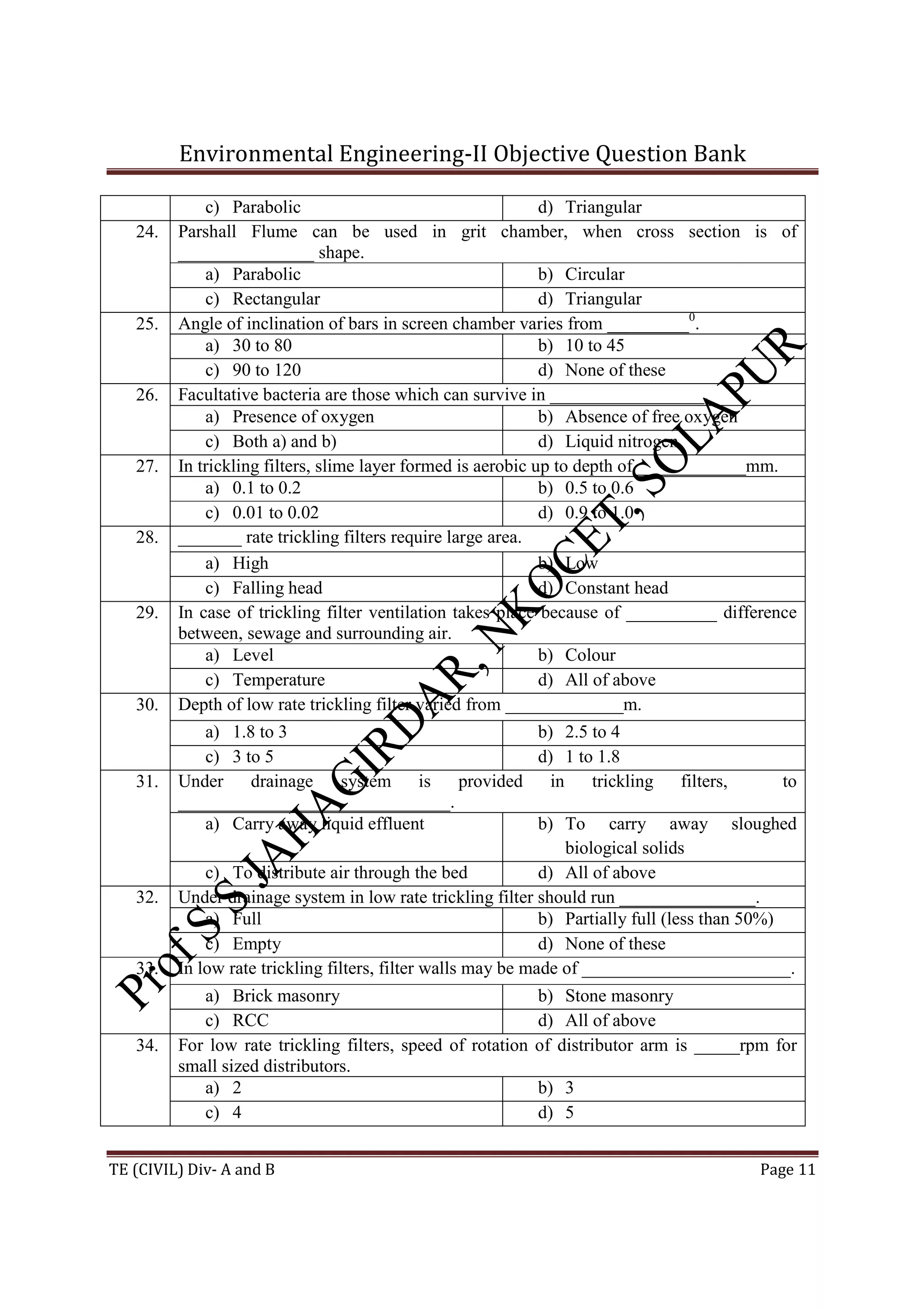 Environmental Engineering-II Objective Question Bank
TE (CIVIL) Div- A and B Page 11
c) Parabolic d) Triangular
24. Parshall Flume can be used in grit chamber, when cross section is of
_______________ shape.
a) Parabolic b) Circular
c) Rectangular d) Triangular
25. Angle of inclination of bars in screen chamber varies from _________0
.
a) 30 to 80 b) 10 to 45
c) 90 to 120 d) None of these
26. Facultative bacteria are those which can survive in _________________.
a) Presence of oxygen b) Absence of free oxygen
c) Both a) and b) d) Liquid nitrogen
27. In trickling filters, slime layer formed is aerobic up to depth of ____________mm.
a) 0.1 to 0.2 b) 0.5 to 0.6
c) 0.01 to 0.02 d) 0.9 to 1.0
28. _______ rate trickling filters require large area.
a) High b) Low
c) Falling head d) Constant head
29. In case of trickling filter ventilation takes place because of __________ difference
between, sewage and surrounding air.
a) Level b) Colour
c) Temperature d) All of above
30. Depth of low rate trickling filter varied from _____________m.
a) 1.8 to 3 b) 2.5 to 4
c) 3 to 5 d) 1 to 1.8
31. Under drainage system is provided in trickling filters, to
______________________________.
a) Carry away liquid effluent b) To carry away sloughed
biological solids
c) To distribute air through the bed d) All of above
32. Under drainage system in low rate trickling filter should run _______________.
a) Full b) Partially full (less than 50%)
c) Empty d) None of these
33. In low rate trickling filters, filter walls may be made of _______________________.
a) Brick masonry b) Stone masonry
c) RCC d) All of above
34. For low rate trickling filters, speed of rotation of distributor arm is _____rpm for
small sized distributors.
a) 2 b) 3
c) 4 d) 5
 