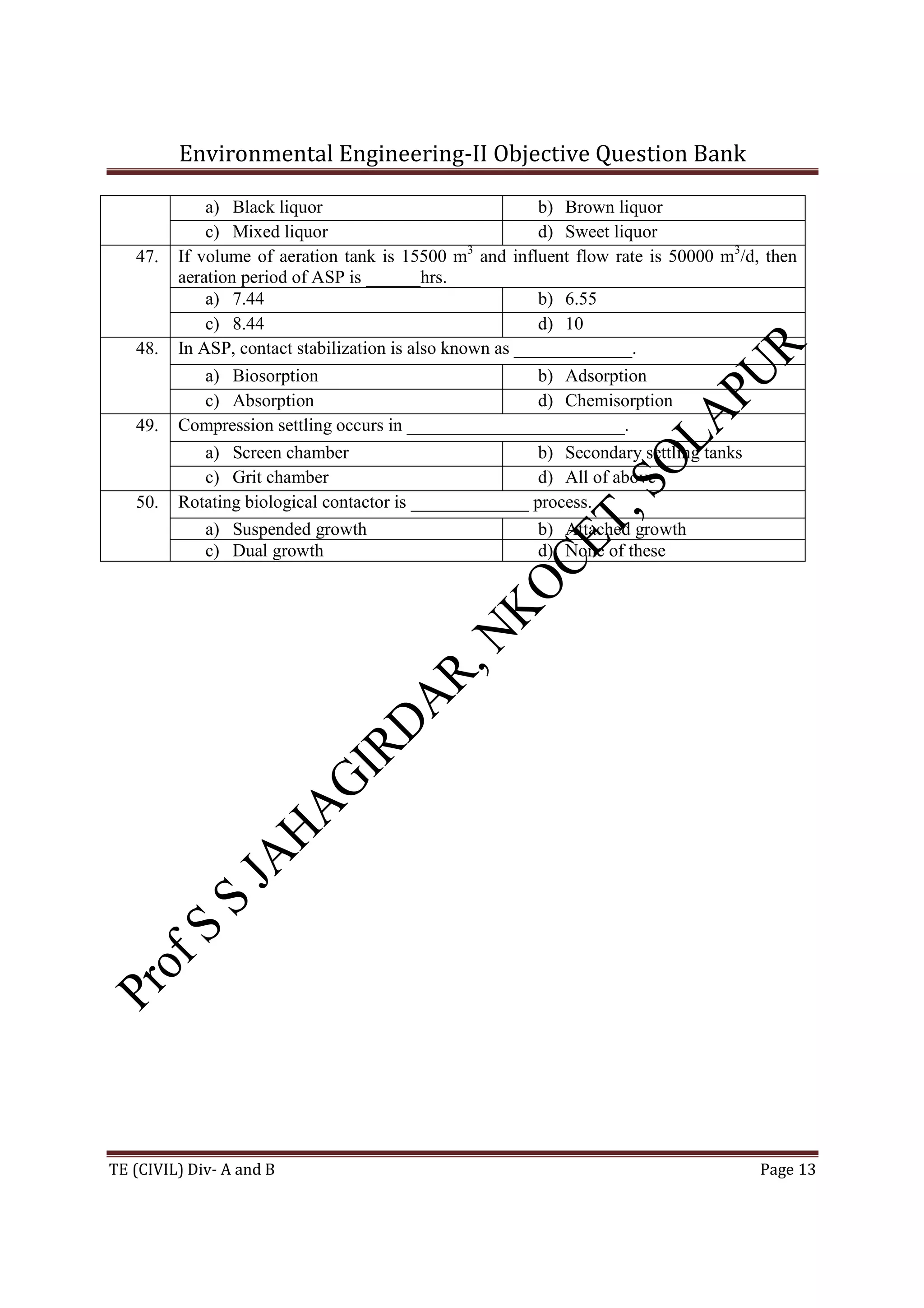 Environmental Engineering-II Objective Question Bank
TE (CIVIL) Div- A and B Page 13
a) Black liquor b) Brown liquor
c) Mixed liquor d) Sweet liquor
47. If volume of aeration tank is 15500 m3
and influent flow rate is 50000 m3
/d, then
aeration period of ASP is ______hrs.
a) 7.44 b) 6.55
c) 8.44 d) 10
48. In ASP, contact stabilization is also known as _____________.
a) Biosorption b) Adsorption
c) Absorption d) Chemisorption
49. Compression settling occurs in ________________________.
a) Screen chamber b) Secondary settling tanks
c) Grit chamber d) All of above
50. Rotating biological contactor is _____________ process.
a) Suspended growth b) Attached growth
c) Dual growth d) None of these
 