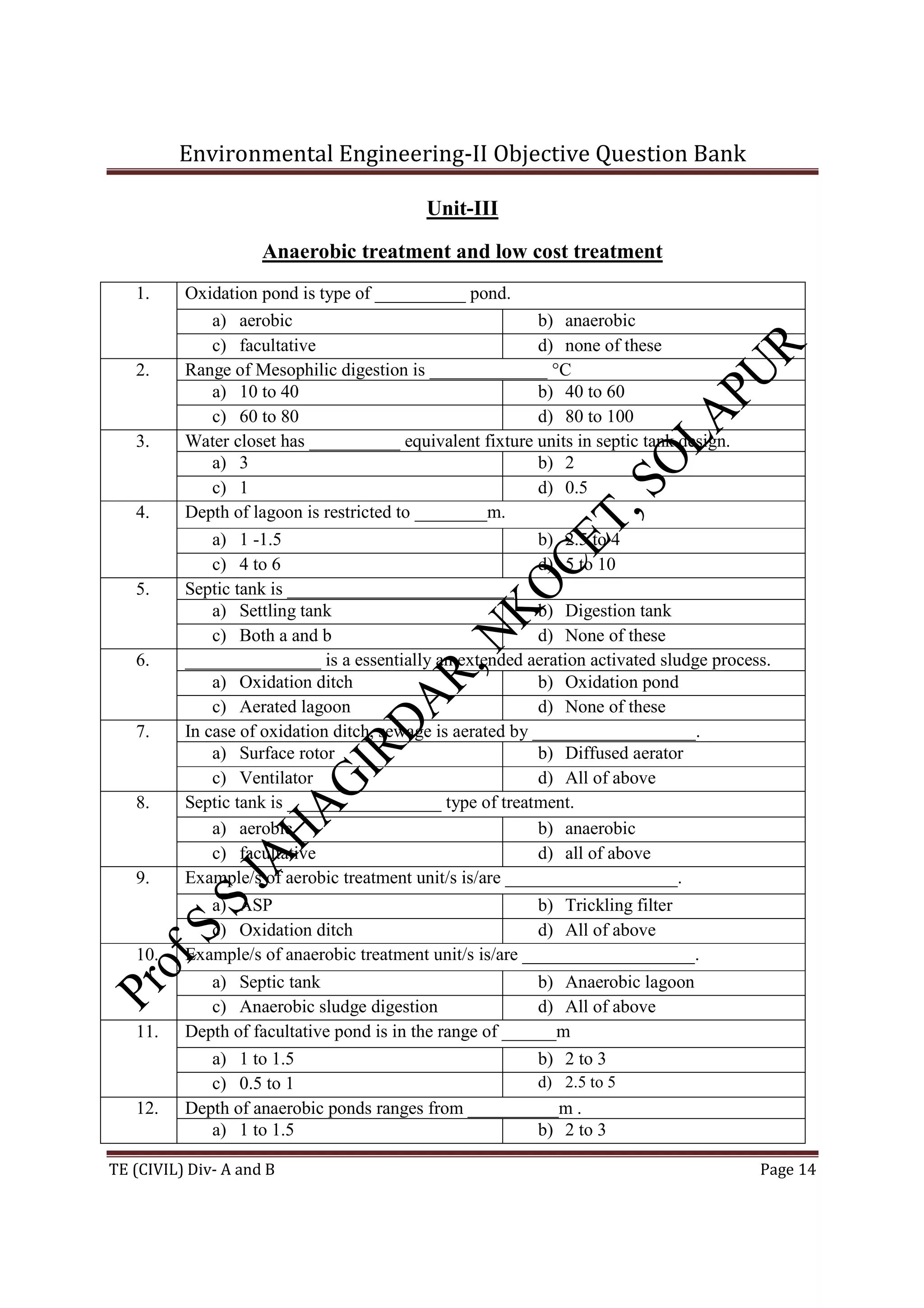 Environmental Engineering-II Objective Question Bank
TE (CIVIL) Div- A and B Page 14
Unit-III
Anaerobic treatment and low cost treatment
1. Oxidation pond is type of __________ pond.
a) aerobic b) anaerobic
c) facultative d) none of these
2. Range of Mesophilic digestion is _____________ °C
a) 10 to 40 b) 40 to 60
c) 60 to 80 d) 80 to 100
3. Water closet has __________ equivalent fixture units in septic tank design.
a) 3 b) 2
c) 1 d) 0.5
4. Depth of lagoon is restricted to ________m.
a) 1 -1.5 b) 2.5 to 4
c) 4 to 6 d) 5 to 10
5. Septic tank is _________________________.
a) Settling tank b) Digestion tank
c) Both a and b d) None of these
6. _______________ is a essentially an extended aeration activated sludge process.
a) Oxidation ditch b) Oxidation pond
c) Aerated lagoon d) None of these
7. In case of oxidation ditch, sewage is aerated by __________________.
a) Surface rotor b) Diffused aerator
c) Ventilator d) All of above
8. Septic tank is _________________ type of treatment.
a) aerobic b) anaerobic
c) facultative d) all of above
9. Example/s of aerobic treatment unit/s is/are ___________________.
a) ASP b) Trickling filter
c) Oxidation ditch d) All of above
10. Example/s of anaerobic treatment unit/s is/are ___________________.
a) Septic tank b) Anaerobic lagoon
c) Anaerobic sludge digestion d) All of above
11. Depth of facultative pond is in the range of ______m
a) 1 to 1.5 b) 2 to 3
c) 0.5 to 1 d) 2.5 to 5
12. Depth of anaerobic ponds ranges from __________m .
a) 1 to 1.5 b) 2 to 3
 