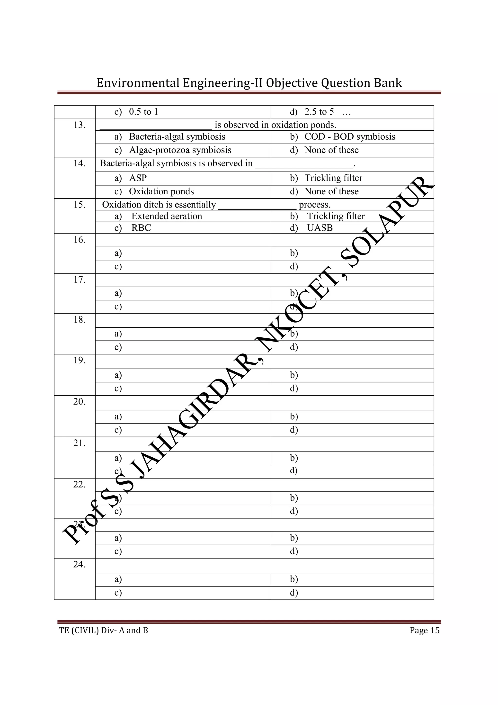 Environmental Engineering-II Objective Question Bank
TE (CIVIL) Div- A and B Page 15
c) 0.5 to 1 d) 2.5 to 5 …
13. _______________________ is observed in oxidation ponds.
a) Bacteria-algal symbiosis b) COD - BOD symbiosis
c) Algae-protozoa symbiosis d) None of these
14. Bacteria-algal symbiosis is observed in ____________________.
a) ASP b) Trickling filter
c) Oxidation ponds d) None of these
15. Oxidation ditch is essentially ________________ process.
a) Extended aeration b) Trickling filter
c) RBC d) UASB
16.
a) b)
c) d)
17.
a) b)
c) d)
18.
a) b)
c) d)
19.
a) b)
c) d)
20.
a) b)
c) d)
21.
a) b)
c) d)
22.
a) b)
c) d)
23.
a) b)
c) d)
24.
a) b)
c) d)
 