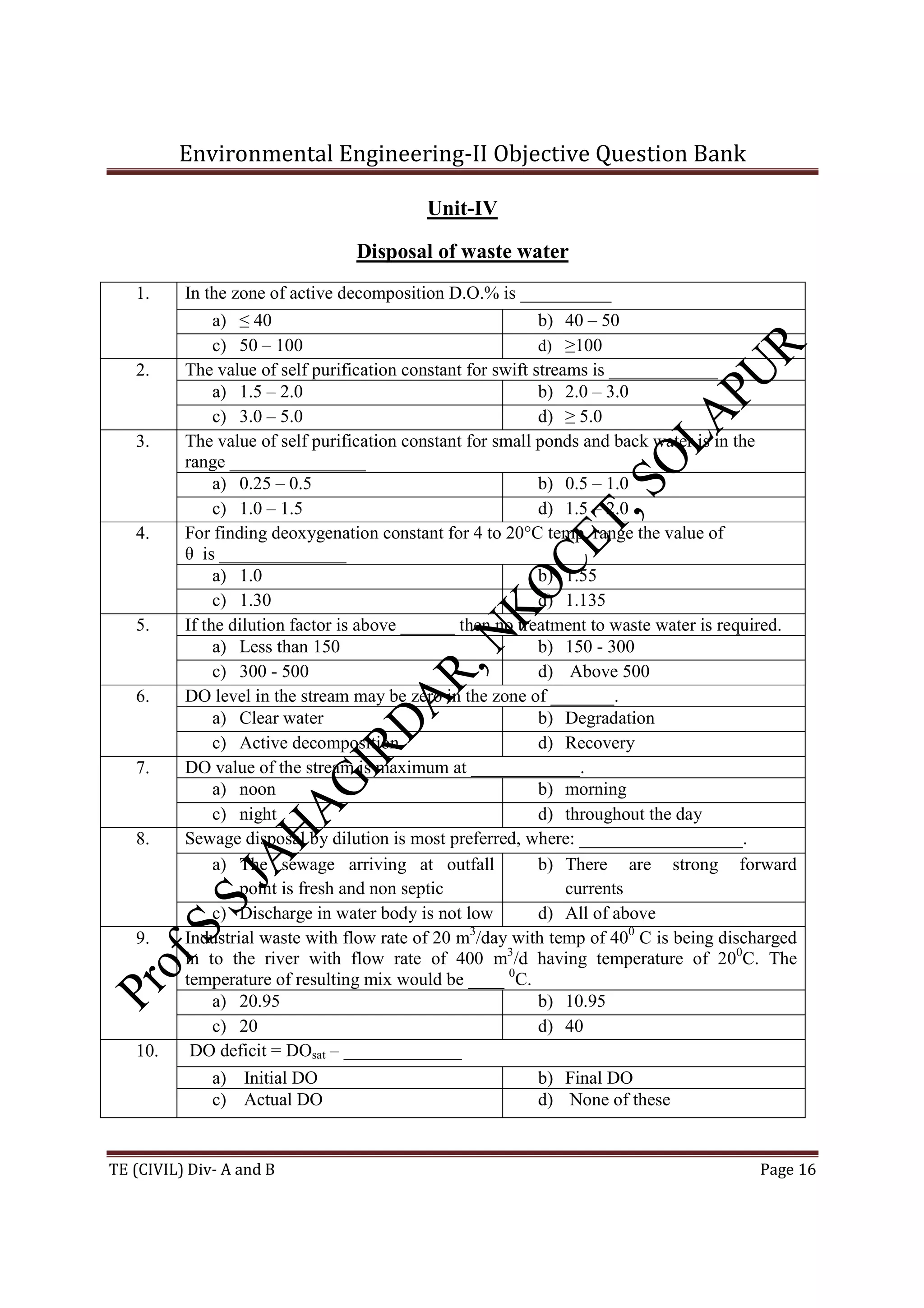 Environmental Engineering-II Objective Question Bank
TE (CIVIL) Div- A and B Page 16
Unit-IV
Disposal of waste water
1. In the zone of active decomposition D.O.% is __________
a) ≤ 40 b) 40 – 50
c) 50 – 100 d) ≥100
2. The value of self purification constant for swift streams is ____________
a) 1.5 – 2.0 b) 2.0 – 3.0
c) 3.0 – 5.0 d) ≥ 5.0
3. The value of self purification constant for small ponds and back water is in the
range _______________
a) 0.25 – 0.5 b) 0.5 – 1.0
c) 1.0 – 1.5 d) 1.5 – 2.0
4. For finding deoxygenation constant for 4 to 20°C temp. range the value of
θ is ______________
a) 1.0 b) 1.55
c) 1.30 d) 1.135
5. If the dilution factor is above ______ then no treatment to waste water is required.
a) Less than 150 b) 150 - 300
c) 300 - 500 d) Above 500
6. DO level in the stream may be zero in the zone of _______.
a) Clear water b) Degradation
c) Active decomposition d) Recovery
7. DO value of the stream is maximum at ____________.
a) noon b) morning
c) night d) throughout the day
8. Sewage disposal by dilution is most preferred, where: __________________.
a) The sewage arriving at outfall
point is fresh and non septic
b) There are strong forward
currents
c) Discharge in water body is not low d) All of above
9. Industrial waste with flow rate of 20 m3
/day with temp of 400
C is being discharged
in to the river with flow rate of 400 m3
/d having temperature of 200
C. The
temperature of resulting mix would be ____ 0
C.
a) 20.95 b) 10.95
c) 20 d) 40
10. DO deficit = DOsat – _____________
a) Initial DO b) Final DO
c) Actual DO d) None of these
 