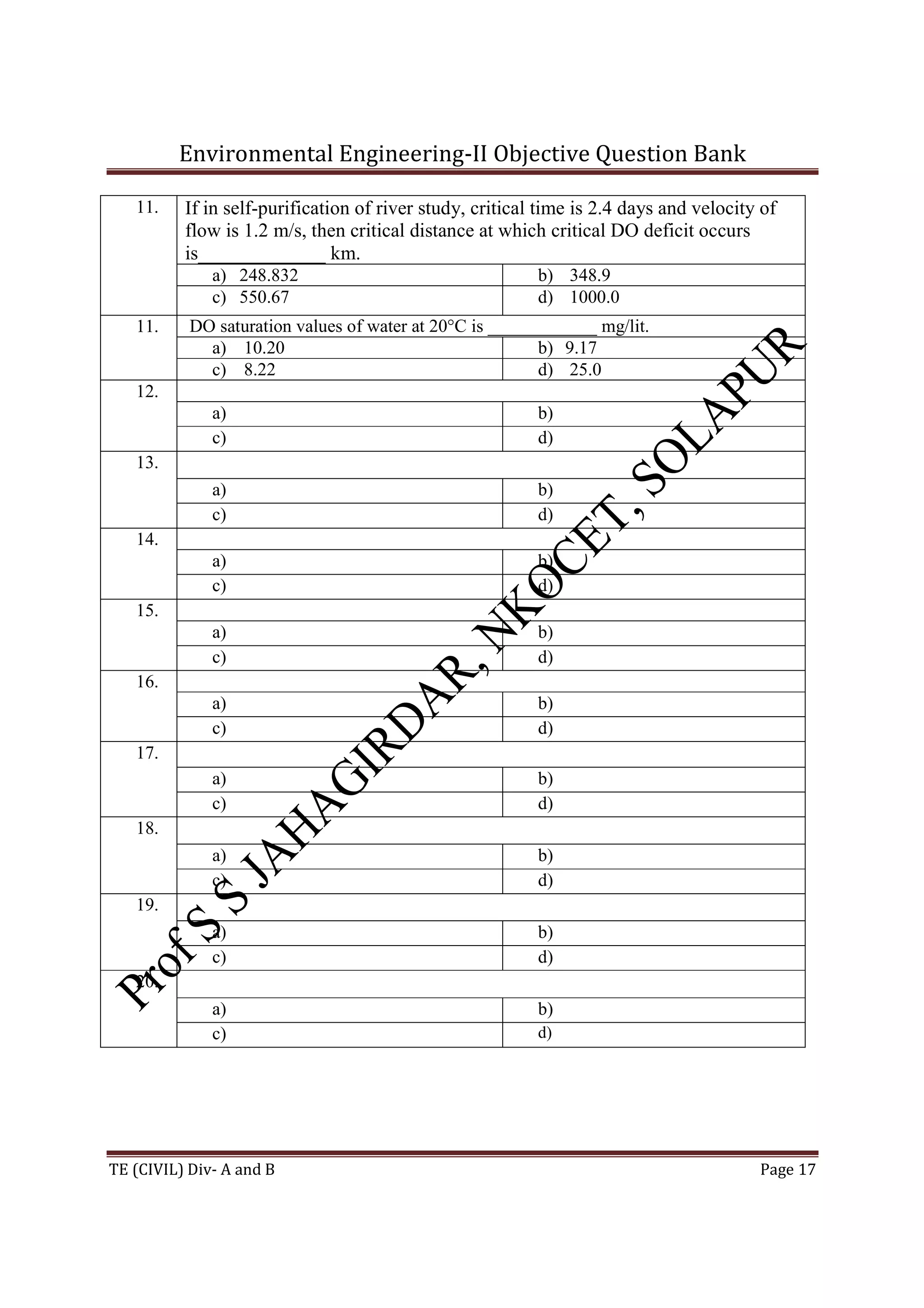 Environmental Engineering-II Objective Question Bank
TE (CIVIL) Div- A and B Page 17
11. If in self-purification of river study, critical time is 2.4 days and velocity of
flow is 1.2 m/s, then critical distance at which critical DO deficit occurs
is_____________ km.
a) 248.832 b) 348.9
c) 550.67 d) 1000.0
11. DO saturation values of water at 20°C is ____________ mg/lit.
a) 10.20 b) 9.17
c) 8.22 d) 25.0
12.
a) b)
c) d)
13.
a) b)
c) d)
14.
a) b)
c) d)
15.
a) b)
c) d)
16.
a) b)
c) d)
17.
a) b)
c) d)
18.
a) b)
c) d)
19.
a) b)
c) d)
20.
a) b)
c) d)
 