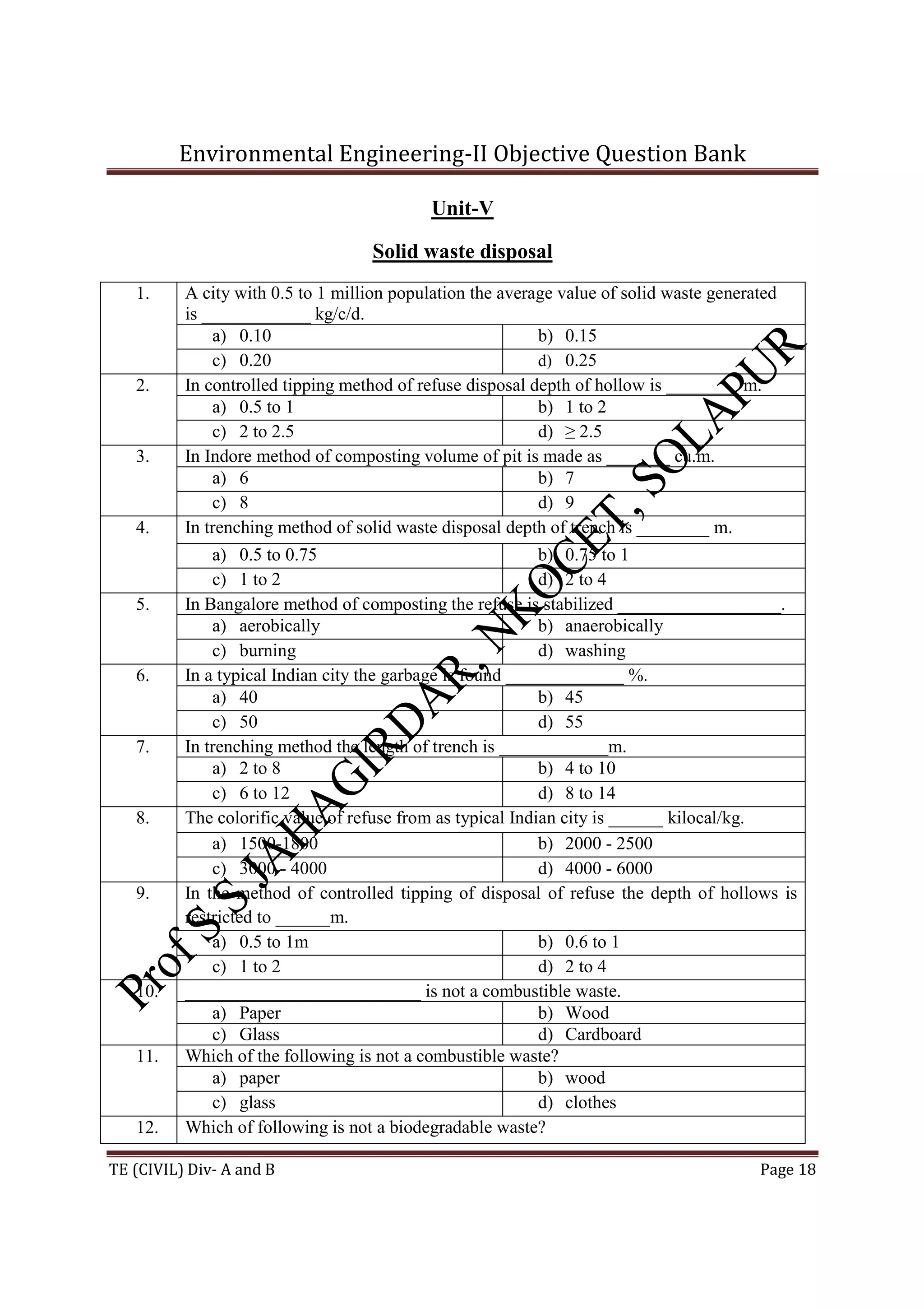 Environmental Engineering-II Objective Question Bank
TE (CIVIL) Div- A and B Page 18
Unit-V
Solid waste disposal
1. A city with 0.5 to 1 million population the average value of solid waste generated
is ____________ kg/c/d.
a) 0.10 b) 0.15
c) 0.20 d) 0.25
2. In controlled tipping method of refuse disposal depth of hollow is ________ m.
a) 0.5 to 1 b) 1 to 2
c) 2 to 2.5 d) ≥ 2.5
3. In Indore method of composting volume of pit is made as _______ cu.m.
a) 6 b) 7
c) 8 d) 9
4. In trenching method of solid waste disposal depth of trench is ________ m.
a) 0.5 to 0.75 b) 0.75 to 1
c) 1 to 2 d) 2 to 4
5. In Bangalore method of composting the refuse is stabilized __________________.
a) aerobically b) anaerobically
c) burning d) washing
6. In a typical Indian city the garbage is found _____________ %.
a) 40 b) 45
c) 50 d) 55
7. In trenching method the length of trench is ____________m.
a) 2 to 8 b) 4 to 10
c) 6 to 12 d) 8 to 14
8. The colorific value of refuse from as typical Indian city is ______ kilocal/kg.
a) 1500-1800 b) 2000 - 2500
c) 3000 - 4000 d) 4000 - 6000
9. In the method of controlled tipping of disposal of refuse the depth of hollows is
restricted to ______m.
a) 0.5 to 1m b) 0.6 to 1
c) 1 to 2 d) 2 to 4
10. __________________________ is not a combustible waste.
a) Paper b) Wood
c) Glass d) Cardboard
11. Which of the following is not a combustible waste?
a) paper b) wood
c) glass d) clothes
12. Which of following is not a biodegradable waste?
 