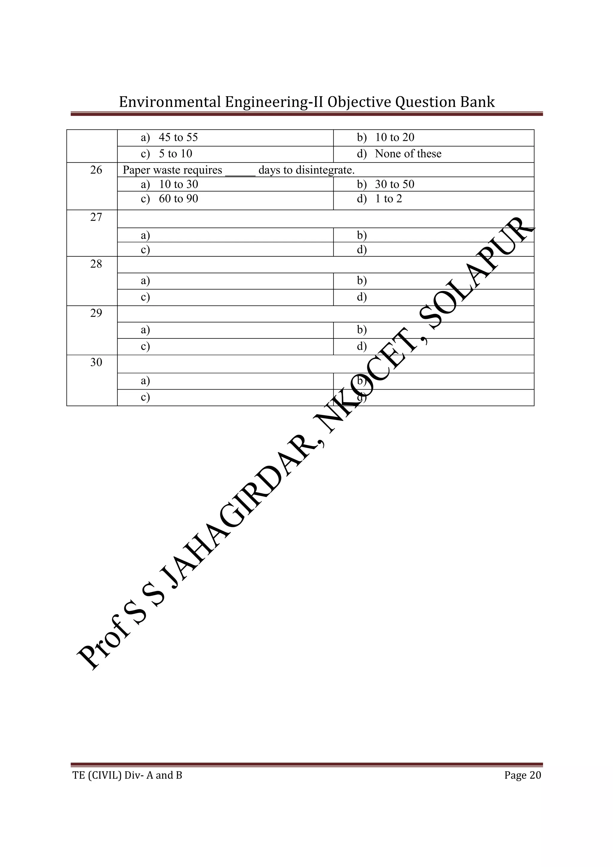 Environmental Engineering-II Objective Question Bank
TE (CIVIL) Div- A and B Page 20
a) 45 to 55 b) 10 to 20
c) 5 to 10 d) None of these
26 Paper waste requires _____ days to disintegrate.
a) 10 to 30 b) 30 to 50
c) 60 to 90 d) 1 to 2
27
a) b)
c) d)
28
a) b)
c) d)
29
a) b)
c) d)
30
a) b)
c) d)
 
