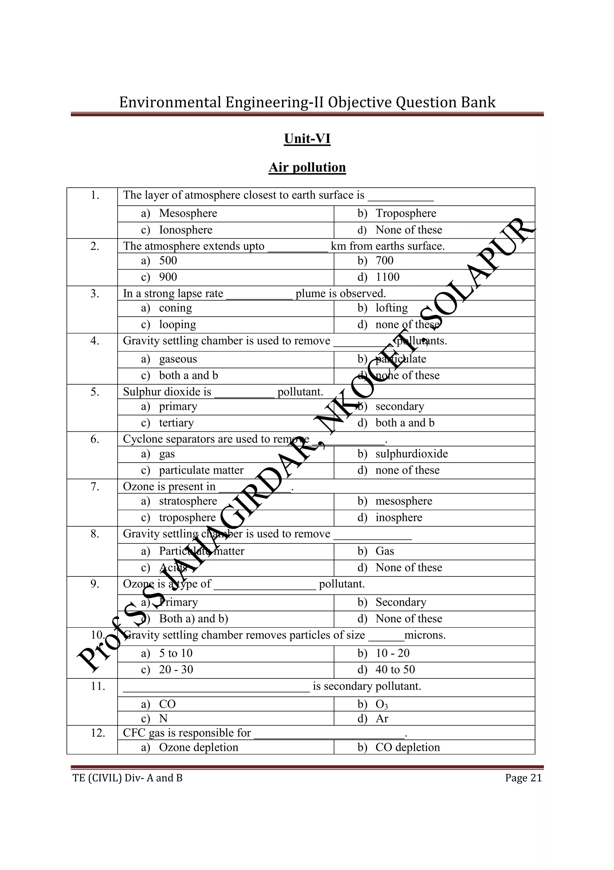 Environmental Engineering-II Objective Question Bank
TE (CIVIL) Div- A and B Page 21
Unit-VI
Air pollution
1. The layer of atmosphere closest to earth surface is ___________
a) Mesosphere b) Troposphere
c) Ionosphere d) None of these
2. The atmosphere extends upto __________ km from earths surface.
a) 500 b) 700
c) 900 d) 1100
3. In a strong lapse rate ___________ plume is observed.
a) coning b) lofting
c) looping d) none of these
4. Gravity settling chamber is used to remove __________ pollutants.
a) gaseous b) particulate
c) both a and b d) none of these
5. Sulphur dioxide is __________ pollutant.
a) primary b) secondary
c) tertiary d) both a and b
6. Cyclone separators are used to remove ____________.
a) gas b) sulphurdioxide
c) particulate matter d) none of these
7. Ozone is present in ____________.
a) stratosphere b) mesosphere
c) troposphere d) inosphere
8. Gravity settling chamber is used to remove _____________
a) Particulate matter b) Gas
c) Acids d) None of these
9. Ozone is a type of _________________ pollutant.
a) Primary b) Secondary
c) Both a) and b) d) None of these
10. Gravity settling chamber removes particles of size ______microns.
a) 5 to 10 b) 10 - 20
c) 20 - 30 d) 40 to 50
11. _______________________________ is secondary pollutant.
a) CO b) O3
c) N d) Ar
12. CFC gas is responsible for _________________________.
a) Ozone depletion b) CO depletion
 