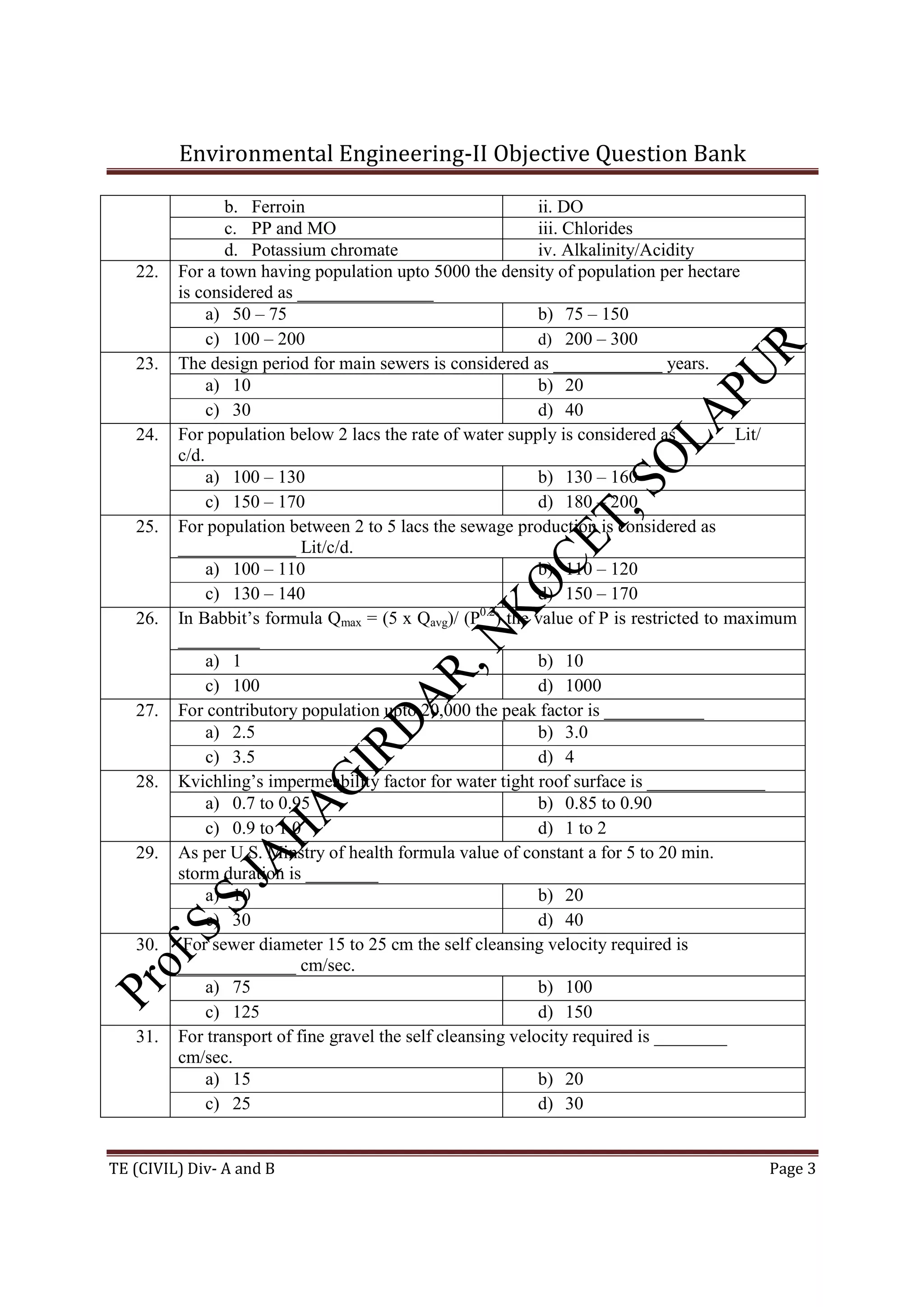 Environmental Engineering-II Objective Question Bank
TE (CIVIL) Div- A and B Page 3
b. Ferroin ii. DO
c. PP and MO iii. Chlorides
d. Potassium chromate iv. Alkalinity/Acidity
22. For a town having population upto 5000 the density of population per hectare
is considered as _______________
a) 50 – 75 b) 75 – 150
c) 100 – 200 d) 200 – 300
23. The design period for main sewers is considered as ____________ years.
a) 10 b) 20
c) 30 d) 40
24. For population below 2 lacs the rate of water supply is considered as ______Lit/
c/d.
a) 100 – 130 b) 130 – 160
c) 150 – 170 d) 180 – 200
25. For population between 2 to 5 lacs the sewage production is considered as
_____________ Lit/c/d.
a) 100 – 110 b) 110 – 120
c) 130 – 140 d) 150 – 170
26. In Babbit’s formula Qmax = (5 x Qavg)/ (P0.2
) the value of P is restricted to maximum
_________
a) 1 b) 10
c) 100 d) 1000
27. For contributory population upto 20,000 the peak factor is ___________
a) 2.5 b) 3.0
c) 3.5 d) 4
28. Kvichling’s impermeability factor for water tight roof surface is _____________
a) 0.7 to 0.95 b) 0.85 to 0.90
c) 0.9 to 1.0 d) 1 to 2
29. As per U.S. Minstry of health formula value of constant a for 5 to 20 min.
storm duration is ________
a) 10 b) 20
c) 30 d) 40
30. For sewer diameter 15 to 25 cm the self cleansing velocity required is
_____________ cm/sec.
a) 75 b) 100
c) 125 d) 150
31. For transport of fine gravel the self cleansing velocity required is ________
cm/sec.
a) 15 b) 20
c) 25 d) 30
 