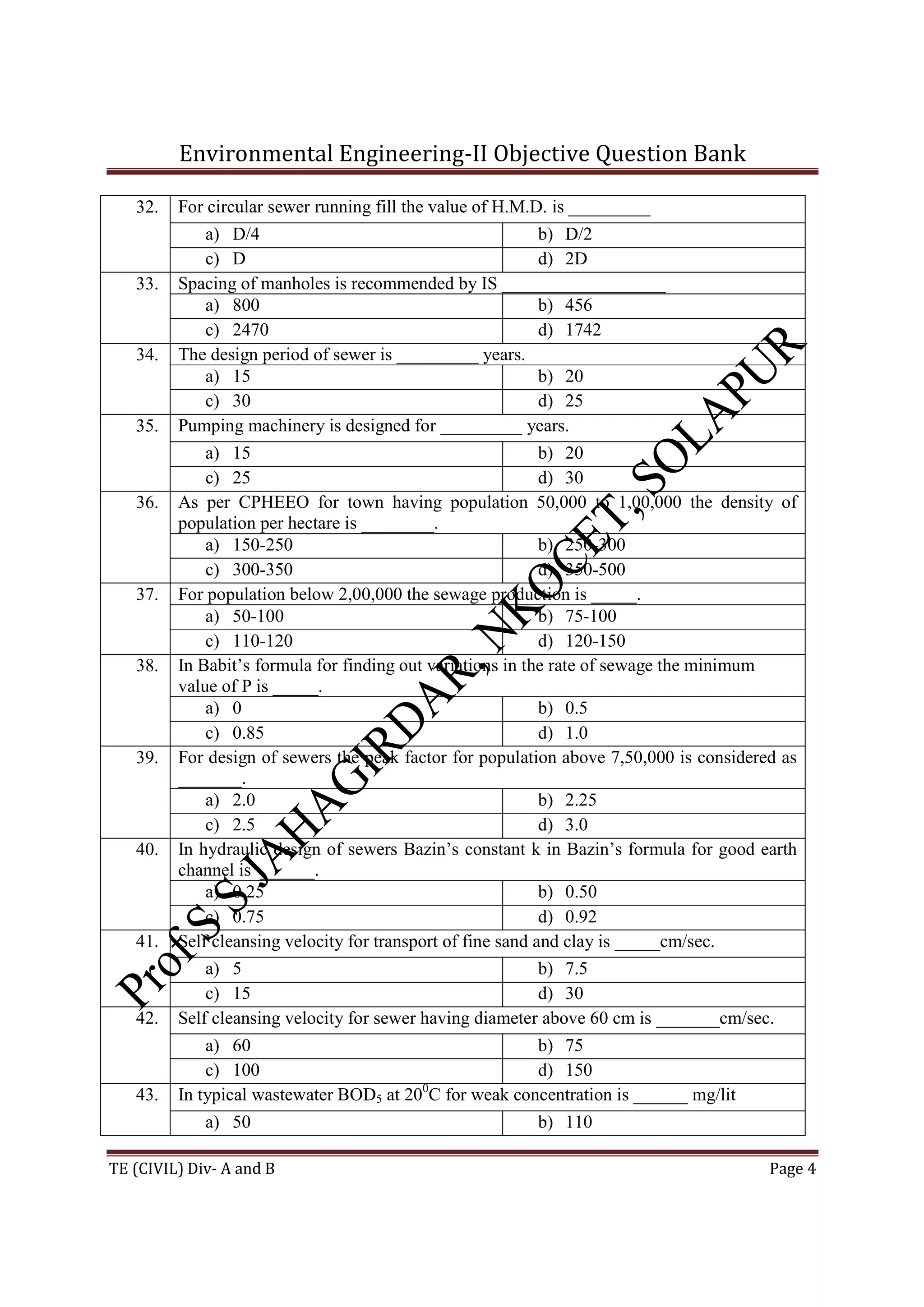 Environmental Engineering-II Objective Question Bank
TE (CIVIL) Div- A and B Page 4
32. For circular sewer running fill the value of H.M.D. is _________
a) D/4 b) D/2
c) D d) 2D
33. Spacing of manholes is recommended by IS __________________
a) 800 b) 456
c) 2470 d) 1742
34. The design period of sewer is _________ years.
a) 15 b) 20
c) 30 d) 25
35. Pumping machinery is designed for _________ years.
a) 15 b) 20
c) 25 d) 30
36. As per CPHEEO for town having population 50,000 to 1,00,000 the density of
population per hectare is ________.
a) 150-250 b) 250-300
c) 300-350 d) 350-500
37. For population below 2,00,000 the sewage production is _____.
a) 50-100 b) 75-100
c) 110-120 d) 120-150
38. In Babit’s formula for finding out variations in the rate of sewage the minimum
value of P is _____.
a) 0 b) 0.5
c) 0.85 d) 1.0
39. For design of sewers the peak factor for population above 7,50,000 is considered as
_______.
a) 2.0 b) 2.25
c) 2.5 d) 3.0
40. In hydraulic design of sewers Bazin’s constant k in Bazin’s formula for good earth
channel is ______.
a) 0,25 b) 0.50
c) 0.75 d) 0.92
41. Self cleansing velocity for transport of fine sand and clay is _____cm/sec.
a) 5 b) 7.5
c) 15 d) 30
42. Self cleansing velocity for sewer having diameter above 60 cm is _______cm/sec.
a) 60 b) 75
c) 100 d) 150
43. In typical wastewater BOD5 at 200
C for weak concentration is ______ mg/lit
a) 50 b) 110
 