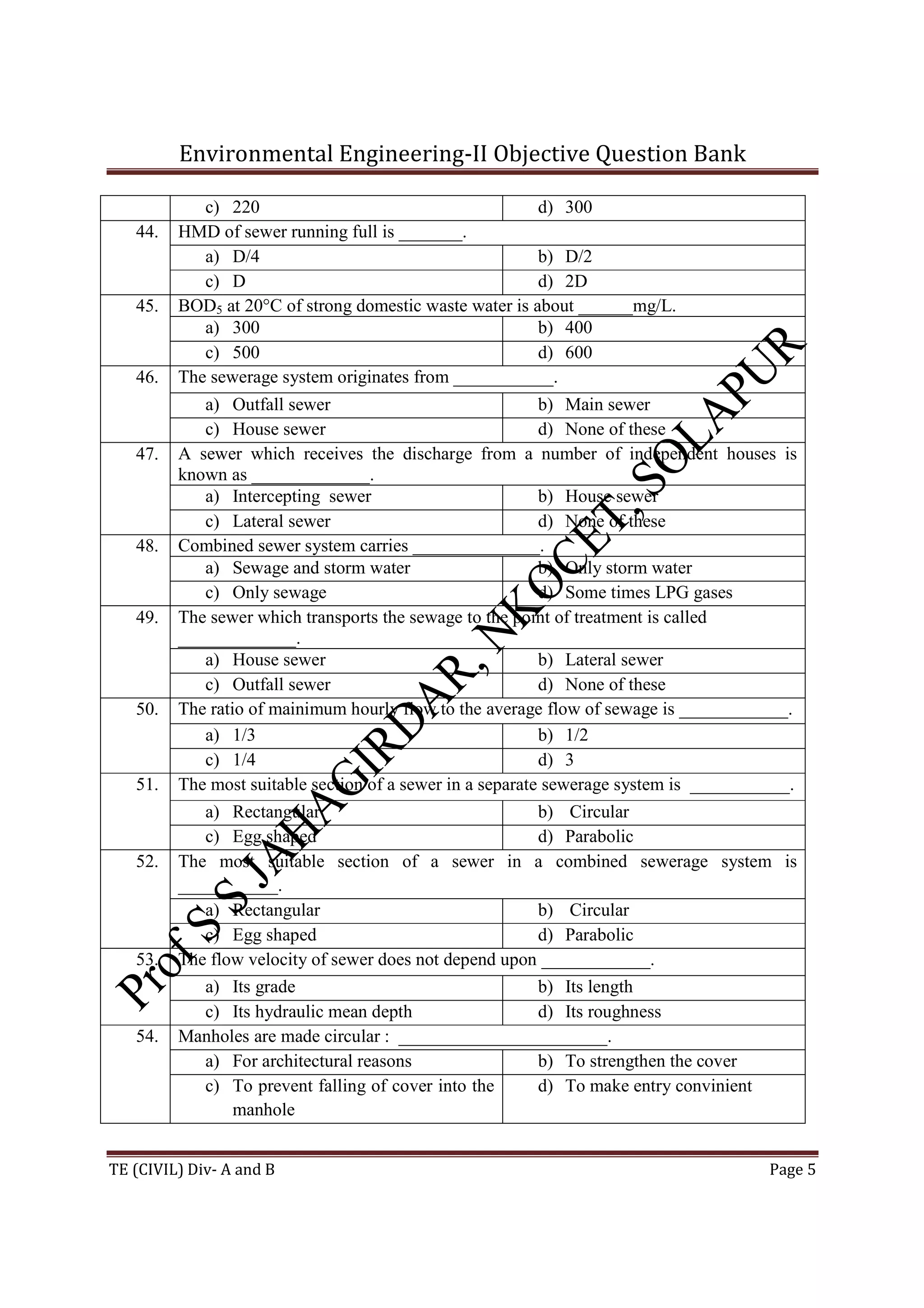 Environmental Engineering-II Objective Question Bank
TE (CIVIL) Div- A and B Page 5
c) 220 d) 300
44. HMD of sewer running full is _______.
a) D/4 b) D/2
c) D d) 2D
45. BOD5 at 20°C of strong domestic waste water is about ______mg/L.
a) 300 b) 400
c) 500 d) 600
46. The sewerage system originates from ___________.
a) Outfall sewer b) Main sewer
c) House sewer d) None of these
47. A sewer which receives the discharge from a number of independent houses is
known as _____________.
a) Intercepting sewer b) House sewer
c) Lateral sewer d) None of these
48. Combined sewer system carries ______________.
a) Sewage and storm water b) Only storm water
c) Only sewage d) Some times LPG gases
49. The sewer which transports the sewage to the point of treatment is called
_____________.
a) House sewer b) Lateral sewer
c) Outfall sewer d) None of these
50. The ratio of mainimum hourly flow to the average flow of sewage is ____________.
a) 1/3 b) 1/2
c) 1/4 d) 3
51. The most suitable section of a sewer in a separate sewerage system is ___________.
a) Rectangular b) Circular
c) Egg shaped d) Parabolic
52. The most suitable section of a sewer in a combined sewerage system is
___________.
a) Rectangular b) Circular
c) Egg shaped d) Parabolic
53. The flow velocity of sewer does not depend upon ____________.
a) Its grade b) Its length
c) Its hydraulic mean depth d) Its roughness
54. Manholes are made circular : _______________________.
a) For architectural reasons b) To strengthen the cover
c) To prevent falling of cover into the
manhole
d) To make entry convinient
 