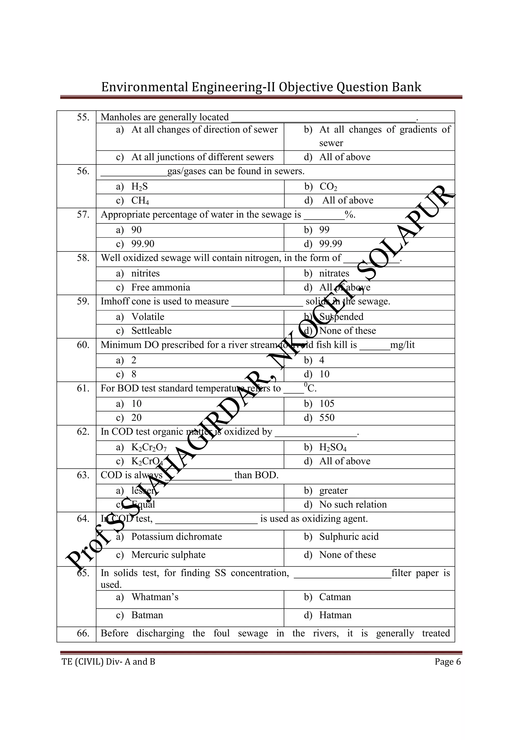 Environmental Engineering-II Objective Question Bank
TE (CIVIL) Div- A and B Page 6
55. Manholes are generally located ____________________________________.
a) At all changes of direction of sewer b) At all changes of gradients of
sewer
c) At all junctions of different sewers d) All of above
56. _____________gas/gases can be found in sewers.
a) H2S b) CO2
c) CH4 d) All of above
57. Appropriate percentage of water in the sewage is ________%.
a) 90 b) 99
c) 99.90 d) 99.99
58. Well oxidized sewage will contain nitrogen, in the form of ___________.
a) nitrites b) nitrates
c) Free ammonia d) All of above
59. Imhoff cone is used to measure ______________ solids in the sewage.
a) Volatile b) Suspended
c) Settleable d) None of these
60. Minimum DO prescribed for a river stream to avoid fish kill is ______mg/lit
a) 2 b) 4
c) 8 d) 10
61. For BOD test standard temperature refers to ____0
C.
a) 10 b) 105
c) 20 d) 550
62. In COD test organic matter is oxidized by ________________.
a) K2Cr2O7 b) H2SO4
c) K2CrO4 d) All of above
63. COD is always _____________ than BOD.
a) lesser b) greater
c) Equal d) No such relation
64. In COD test, ____________________ is used as oxidizing agent.
a) Potassium dichromate b) Sulphuric acid
c) Mercuric sulphate d) None of these
65. In solids test, for finding SS concentration, ___________________filter paper is
used.
a) Whatman’s b) Catman
c) Batman d) Hatman
66. Before discharging the foul sewage in the rivers, it is generally treated
 
