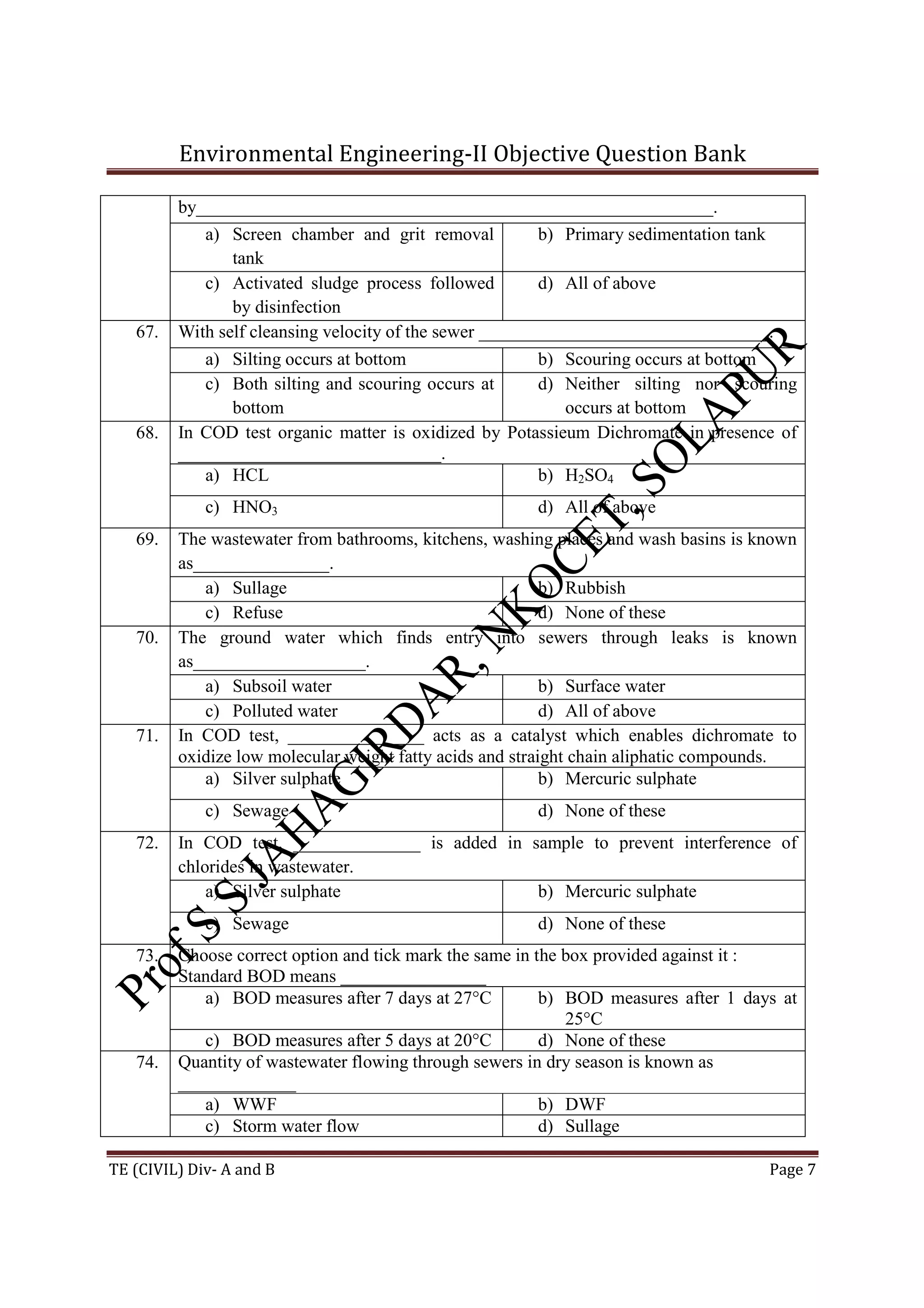 Environmental Engineering-II Objective Question Bank
TE (CIVIL) Div- A and B Page 7
by_________________________________________________________.
a) Screen chamber and grit removal
tank
b) Primary sedimentation tank
c) Activated sludge process followed
by disinfection
d) All of above
67. With self cleansing velocity of the sewer ________________________________.
a) Silting occurs at bottom b) Scouring occurs at bottom
c) Both silting and scouring occurs at
bottom
d) Neither silting nor scouring
occurs at bottom
68. In COD test organic matter is oxidized by Potassieum Dichromate in presence of
_____________________________.
a) HCL b) H2SO4
c) HNO3 d) All of above
69. The wastewater from bathrooms, kitchens, washing places and wash basins is known
as_______________.
a) Sullage b) Rubbish
c) Refuse d) None of these
70. The ground water which finds entry into sewers through leaks is known
as___________________.
a) Subsoil water b) Surface water
c) Polluted water d) All of above
71. In COD test, _______________ acts as a catalyst which enables dichromate to
oxidize low molecular weight fatty acids and straight chain aliphatic compounds.
a) Silver sulphate b) Mercuric sulphate
c) Sewage d) None of these
72. In COD test, ______________ is added in sample to prevent interference of
chlorides in wastewater.
a) Silver sulphate b) Mercuric sulphate
c) Sewage d) None of these
73. Choose correct option and tick mark the same in the box provided against it :
Standard BOD means ________________
a) BOD measures after 7 days at 27°C b) BOD measures after 1 days at
25°C
c) BOD measures after 5 days at 20°C d) None of these
74. Quantity of wastewater flowing through sewers in dry season is known as
_____________
a) WWF b) DWF
c) Storm water flow d) Sullage
 