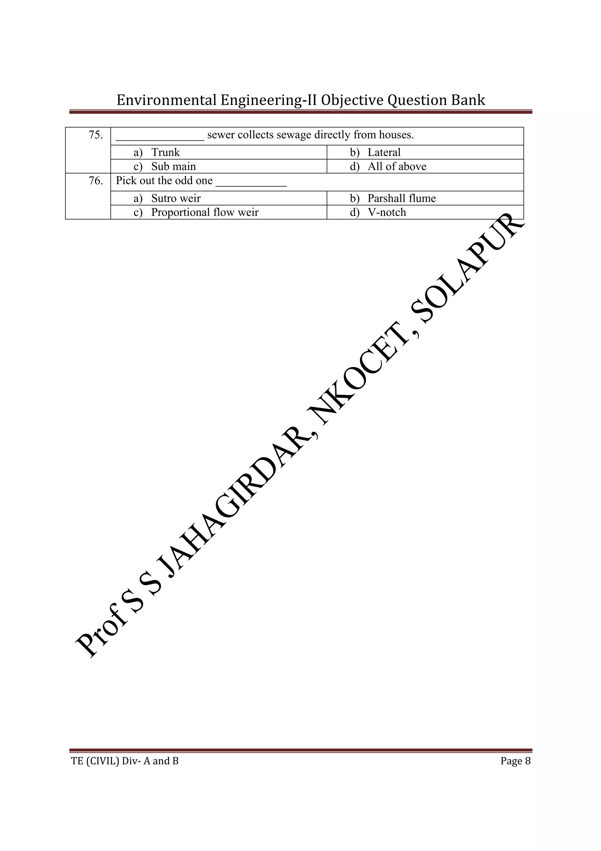 Environmental Engineering-II Objective Question Bank
TE (CIVIL) Div- A and B Page 8
75. _______________ sewer collects sewage directly from houses.
a) Trunk b) Lateral
c) Sub main d) All of above
76. Pick out the odd one ____________
a) Sutro weir b) Parshall flume
c) Proportional flow weir d) V-notch
 