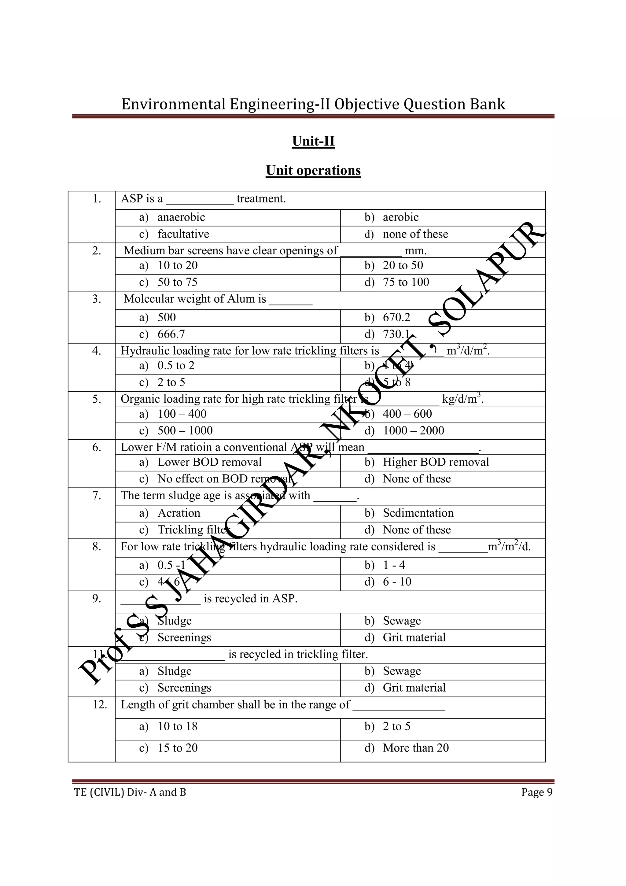 Environmental Engineering-II Objective Question Bank
TE (CIVIL) Div- A and B Page 9
Unit-II
Unit operations
1. ASP is a ___________ treatment.
a) anaerobic b) aerobic
c) facultative d) none of these
2. Medium bar screens have clear openings of __________ mm.
a) 10 to 20 b) 20 to 50
c) 50 to 75 d) 75 to 100
3. Molecular weight of Alum is _______
a) 500 b) 670.2
c) 666.7 d) 730.1
4. Hydraulic loading rate for low rate trickling filters is __________ m3
/d/m2
.
a) 0.5 to 2 b) 1 to 4
c) 2 to 5 d) 5 to 8
5. Organic loading rate for high rate trickling filter is ___________ kg/d/m3
.
a) 100 – 400 b) 400 – 600
c) 500 – 1000 d) 1000 – 2000
6. Lower F/M ratioin a conventional ASP will mean __________________.
a) Lower BOD removal b) Higher BOD removal
c) No effect on BOD removal d) None of these
7. The term sludge age is associated with _______.
a) Aeration b) Sedimentation
c) Trickling filter d) None of these
8. For low rate trickling filters hydraulic loading rate considered is ________m3
/m2
/d.
a) 0.5 -1 b) 1 - 4
c) 4 - 6 d) 6 - 10
9. _____________ is recycled in ASP.
a) Sludge b) Sewage
c) Screenings d) Grit material
11. _________________ is recycled in trickling filter.
a) Sludge b) Sewage
c) Screenings d) Grit material
12. Length of grit chamber shall be in the range of _______________
a) 10 to 18 b) 2 to 5
c) 15 to 20 d) More than 20
 