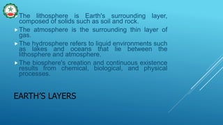 EARTH’S LAYERS
The lithosphere is Earth's surrounding layer,
composed of solids such as soil and rock.
The atmosphere is the surrounding thin layer of
gas.
The hydrosphere refers to liquid environments such
as lakes and oceans that lie between the
lithosphere and atmosphere.
The biosphere's creation and continuous existence
results from chemical, biological, and physical
processes.
 