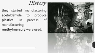 History
they started manufacturing
acetaldehyde to produce
plastics. In process of
manufacturing,
methylmercury were used.
 