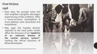 FirstVictims
1956
• Days later, her younger sister and
their neighbor's daughter also began
experiencing similar problems. After
a house-to-house investigation, 8
more patients were discovered and
hospitalized.
• May 1956, the hospital director
reported to the local public health
office the discovery of an "epidemic
of an unknown disease of
the central nervous system“,
marking the official discovery of
Minamata disease
 