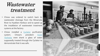 Wastewater
treatment
• Chisso was ordered to switch back its
wastewater drainage from the Minamata
River to Hyakken Harbour and to speed up
the installation of wastewater treatment
systems at the factory.
• Chisso installed a Cyclator purification
system. Chisso's president Kiichi
Yoshioka even drank a glass of water
supposedly treated through the Cyclator to
demonstrate that it was safe.
 