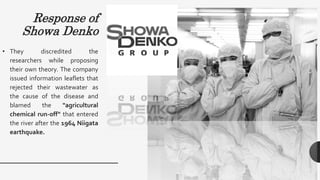 Response of
Showa Denko
• They discredited the
researchers while proposing
their own theory. The company
issued information leaflets that
rejected their wastewater as
the cause of the disease and
blamed the "agricultural
chemical run-off" that entered
the river after the 1964 Niigata
earthquake.
 