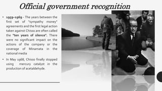 Official government recognition
• 1959–1969 - The years between the
first set of "sympathy money"
agreements and the first legal action
taken against Chisso are often called
the "ten years of silence". There
were no significant impact on the
actions of the company or the
coverage of Minamata in the
national media
• In May 1968, Chisso finally stopped
using mercury catalyst in the
production of acetaldehyde.
 