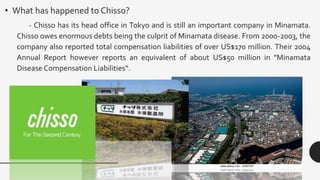 • What has happened to Chisso?
- Chisso has its head office in Tokyo and is still an important company in Minamata.
Chisso owes enormous debts being the culprit of Minamata disease. From 2000-2003, the
company also reported total compensation liabilities of over US$170 million. Their 2004
Annual Report however reports an equivalent of about US$50 million in "Minamata
Disease Compensation Liabilities“.
 