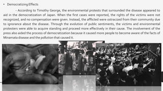 • Democratizing Effects
- According to Timothy George, the environmental protests that surrounded the disease appeared to
aid in the democratization of Japan. When the first cases were reported, the rights of the victims were not
recognized, and no compensation were given. Instead, the afflicted were ostracized from their community due
to ignorance about the disease. Through the evolution of public sentiments, the victims and environmental
protesters were able to acquire standing and proceed more effectively in their cause. The involvement of the
press also aided the process of democratization because it caused more people to become aware of the facts of
Minamata disease and the pollution that caused it.
 