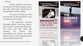 • Tributes
-Toshiko Akiyoshi, touched by
the plight of the fishing village, wrote a
jazz suite, "Minamata" central piece of
his 1976 album on RCA, Insights .
-The song "The Disease of the
Dancing Cats" by the band Bush is also
in reference to the disaster.
- The prominent Japanese
filmmaker Noriaki Tsuchimoto made a
series of films, starting with Minamata:
The Victims and Their World and
including The Shiranui Sea,
documenting the incident and siding
with the victims in their struggle against
Chisso and the government
 