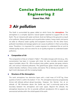 Concise Environmental
Engineering 2
Dawei Han, PhD
	
  
	
  
3 Air pollution
The Earth is surrounded by gases called air which forms the atmosphere. The
atmosphere is a complex dynamic natural system essential to support life on the
Earth. The air interacts with water and land. Acid rain falling on the ground is a result
of air pollution. Many pollutants such as particulate matters, heavy metal, and ozone
are able to influence water quality and ecosystem functions. On the other hand,
polluted rivers/lakes and sewage systems can cause air pollution in their surrounding
areas. Therefore, it is important for a water engineer to understand the air and its
related quality issues, and vice versa for an air quality engineer to understand water
pollutions.
S Composition of Air
The composition of dry air is listed in Table 1. This table changes with time (e.g., CO2
concentration has been in increase with time). Air also normally contains water
vapour (variable, about 1% - 4% at surface), dust, pollen, spores, sea spray, volcanic
ash, and various industrial pollutants. The greenhouse gases include water vapor,
carbon dioxide, methane, nitrous oxide, and ozone. The air density at sea level is 1.2
kg/m3
and it decreases with the increasing height.
S Structure of the Atmosphere
The earth atmosphere has distinctive layers with a total mass of 5×1018
kg, three
quarters of which is within the bottom 11 km. The atmosphere becomes progressively
thinner with altitude without abrupt boundary. However, the Kármán line at an
altitude of 100 kilometres above the Earth’s sea level is commonly used as the
boundary between the atmosphere and outer space. Beyond this altitude, the
atmosphere becomes too thin to provide sufficient aerodynamic lift to support any
aeronautical vehicles within the orbital speed of the earth.
 