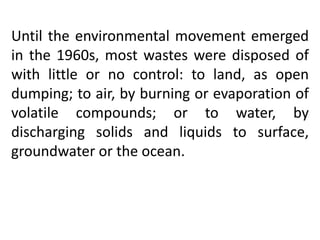 Until the environmental movement emerged
in the 1960s, most wastes were disposed of
with little or no control: to land, as open
dumping; to air, by burning or evaporation of
volatile compounds; or to water, by
discharging solids and liquids to surface,
groundwater or the ocean.
 
