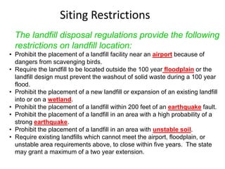Siting Restrictions
The landfill disposal regulations provide the following
restrictions on landfill location:
• Prohibit the placement of a landfill facility near an airport because of
dangers from scavenging birds.
• Require the landfill to be located outside the 100 year floodplain or the
landfill design must prevent the washout of solid waste during a 100 year
flood.
• Prohibit the placement of a new landfill or expansion of an existing landfill
into or on a wetland.
• Prohibit the placement of a landfill within 200 feet of an earthquake fault.
• Prohibit the placement of a landfill in an area with a high probability of a
strong earthquake.
• Prohibit the placement of a landfill in an area with unstable soil.
• Require existing landfills which cannot meet the airport, floodplain, or
unstable area requirements above, to close within five years. The state
may grant a maximum of a two year extension.
 