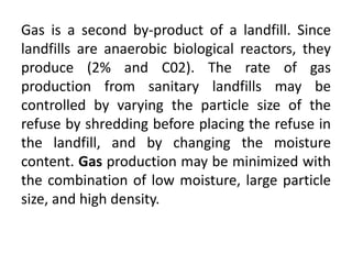 Gas is a second by-product of a landfill. Since
landfills are anaerobic biological reactors, they
produce (2% and C02). The rate of gas
production from sanitary landfills may be
controlled by varying the particle size of the
refuse by shredding before placing the refuse in
the landfill, and by changing the moisture
content. Gas production may be minimized with
the combination of low moisture, large particle
size, and high density.
 