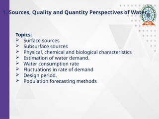 Topics:
 Surface sources
 Subsurface sources
 Physical, chemical and biological characteristics
 Estimation of water demand.
 Water consumption rate
 Fluctuations in rate of demand
 Design period.
 Population forecasting methods
1. Sources, Quality and Quantity Perspectives of Water
 