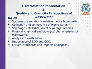 Topics:
 Systems of sanitation – relative merits & demerits.
 Collection and conveyance of waste water.
 Sewerage – classification of sewerage systems
 Physical, chemical and biological characteristics of
wastewater,
 Analysis of wastewater.
 Importance of BOD and COD.
 Effluent standards and impacts of disposal.
4. Introduction to Sanitation
&
Quality and Quantity Perspectives of
wastewater
 