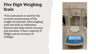Five Digit Weighing
Scale
•This instrument is used for the
accurate measurement of the
weight of materials. This weighing
scale has built-in calibration
features that help ensure accuracy
and precision. It has a capacity of
300gm and an accuracy of
0.001gm.
 