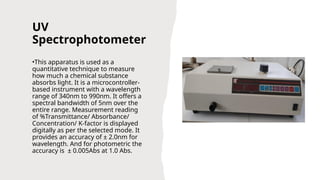 UV
Spectrophotometer
•This apparatus is used as a
quantitative technique to measure
how much a chemical substance
absorbs light. It is a microcontroller-
based instrument with a wavelength
range of 340nm to 990nm. It offers a
spectral bandwidth of 5nm over the
entire range. Measurement reading
of %Transmittance/ Absorbance/
Concentration/ K-factor is displayed
digitally as per the selected mode. It
provides an accuracy of ± 2.0nm for
wavelength. And for photometric the
accuracy is ± 0.005Abs at 1.0 Abs.
 