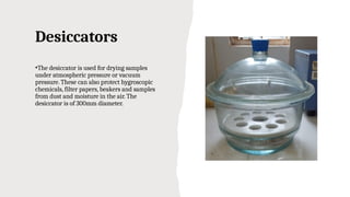 Desiccators
•The desiccator is used for drying samples
under atmospheric pressure or vacuum
pressure. These can also protect hygroscopic
chemicals, filter papers, beakers and samples
from dust and moisture in the air. The
desiccator is of 300mm diameter.
 