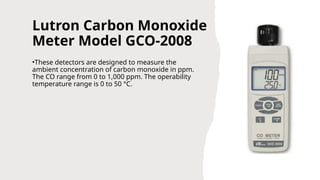 Lutron Carbon Monoxide
Meter Model GCO-2008
•These detectors are designed to measure the
ambient concentration of carbon monoxide in ppm.
The CO range from 0 to 1,000 ppm. The operability
temperature range is 0 to 50 °C.
 