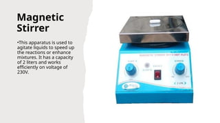 Magnetic
Stirrer
•This apparatus is used to
agitate liquids to speed up
the reactions or enhance
mixtures. It has a capacity
of 2 liters and works
efficiently on voltage of
230V.
 