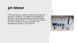 pH Meter
•This instrument is used to measure hydrogen ion
activity in solutions. The degree of hydrogen ion
activity is ultimately expressed as pH level, which
generally ranges from 1 to 14. The pH resolution is
0.01 pH. The pH accuracy is ±0.02 pH. The
temperature range is - 5.0 to 80.0°C.
 