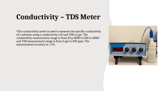 Conductivity – TDS Meter
•The conductivity meter is used to measure the specific conductivity
of a solution using a conductivity cell and TDS in ppt. The
conductivity measurement range is from 20 µ MHO to 200 m MHO
and TDS measurement range is from 2 ppt to 200 ppm. The
measurement accuracy is ± 1%.
 