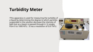 Turbidity Meter
•This apparatus is used for measuring the turbidity of
a liquid by determining the degree to which particles
suspended in the solution decrease the intensity of
light lost as a beam is passed through it. It ranges
from 0 to 1000 NTU. It has a resolution of 0.01 NTU.
 