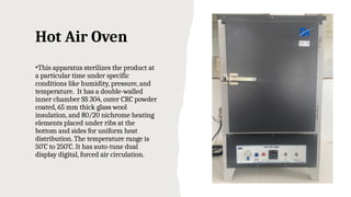 Hot Air Oven
•This apparatus sterilizes the product at
a particular time under specific
conditions like humidity, pressure, and
temperature. It has a double-walled
inner chamber SS 304, outer CRC powder
coated, 65 mm thick glass wool
insulation, and 80/20 nichrome heating
elements placed under ribs at the
bottom and sides for uniform heat
distribution. The temperature range is
50˚C to 250˚C. It has auto-tune dual
display digital, forced air circulation.
 