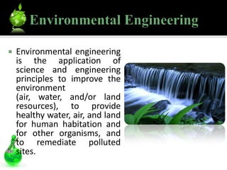    Environmental engineering
    is the application of
    science and engineering
    principles to improve the
    environment
    (air, water, and/or land
    resources), to provide
    healthy water, air, and land
    for human habitation and
    for other organisms, and
    to remediate polluted
    sites.
 