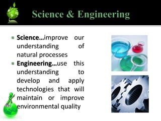    Science…improve our
    understanding       of
    natural processes
   Engineering…use this
    understanding       to
    develop and apply
    technologies that will
    maintain or improve
    environmental quality
 