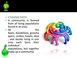    COMMUNITY
   A community is formed
    from all living populations
    found in an area.
   All                     the
    foxes, dandelions, grassho
    ppers, snakes, hawks, deer
    , and skunks living in one
    area each form their
    individual
    populations, but together
    make up a community
 