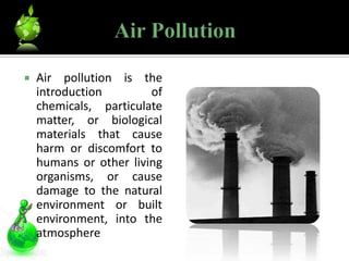    Air pollution is the
    introduction        of
    chemicals, particulate
    matter, or biological
    materials that cause
    harm or discomfort to
    humans or other living
    organisms, or cause
    damage to the natural
    environment or built
    environment, into the
    atmosphere
 