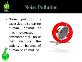    Noise pollution is
    excessive, displeasing
    human, animal or
    machine-created
    environmental noise
    that disrupts the
    activity or balance of
    human or animal life.
 