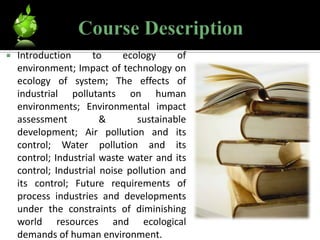    Introduction      to     ecology     of
    environment; Impact of technology on
    ecology of system; The effects of
    industrial pollutants on human
    environments; Environmental impact
    assessment          &       sustainable
    development; Air pollution and its
    control; Water pollution and its
    control; Industrial waste water and its
    control; Industrial noise pollution and
    its control; Future requirements of
    process industries and developments
    under the constraints of diminishing
    world resources and ecological
    demands of human environment.
 