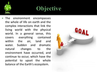    The environment encompasses
    the whole of life on earth and the
    complex interactions that link the
    living world with the physical
    world. In a general sense, this
    covers    everything     contained
    within the air, land and
    water. Sudden and dramatic
    natural     changes      to    the
    environment have occurred, and
    continue to occur, which have the
    potential to upset the whole
    balance of the Earth's ecosystem.
 