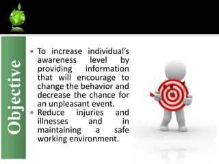  To increase individual’s
              awareness level by
Objective

              providing information
              that will encourage to
              change the behavior and
              decrease the chance for
              an unpleasant event.
             Reduce    injuries and
              illnesses     and     in
              maintaining     a   safe
              working environment.
 