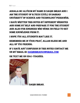 1 | P a g e
SAQIB IMRAN 0341-7549889 1
Assala mu alykum My Name is saqib imran and I
am the student of b.tech (civil) in sarhad
univeristy of science and technology peshawer.
I have written this notes by different websites
and some by self and prepare it for the student
and also for engineer who work on field to get
some knowledge from it.
I hope you all students may like it.
Remember me in your pray, allah bless me and
all of you friends.
If u have any confusion in this notes contact me
on my gmail id: Saqibimran43@gmail.com
or text me on 0341-7549889.
Saqib imran.
 
